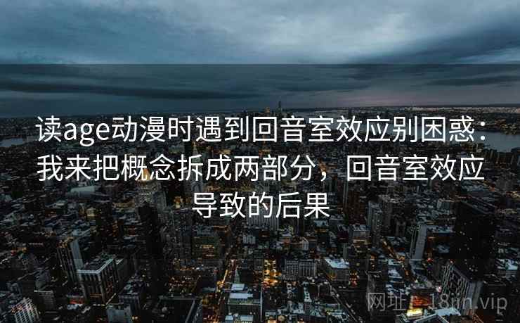 读age动漫时遇到回音室效应别困惑：我来把概念拆成两部分，回音室效应导致的后果