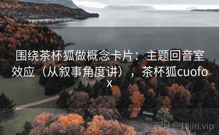 围绕茶杯狐做概念卡片:主题回音室效应(从叙事角度讲),茶杯狐cuofox 围绕茶杯狐做概念卡片:主题回音室效应(从叙事角度讲),茶杯狐cuofox