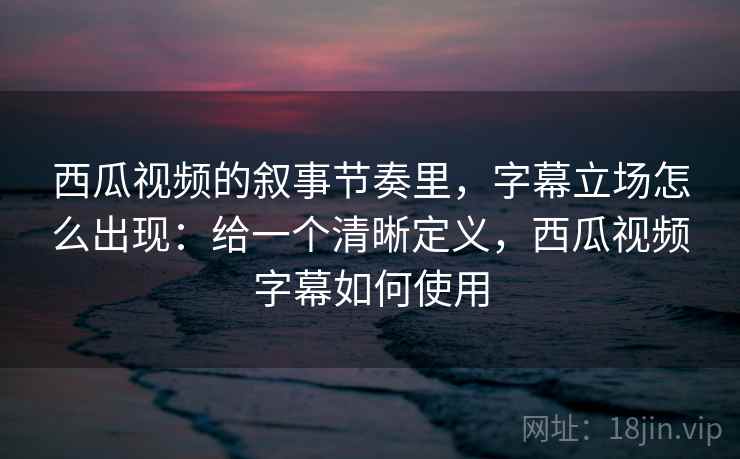 西瓜视频的叙事节奏里，字幕立场怎么出现：给一个清晰定义，西瓜视频字幕如何使用