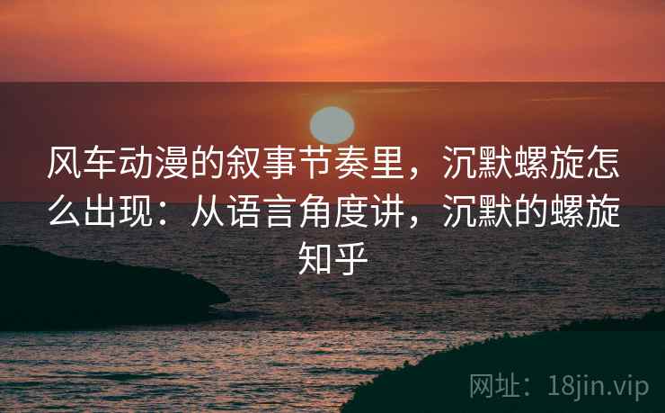 风车动漫的叙事节奏里，沉默螺旋怎么出现：从语言角度讲，沉默的螺旋知乎