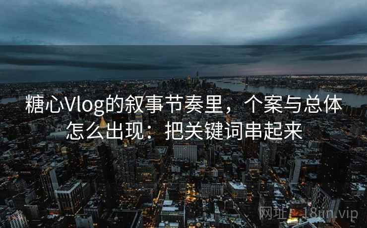 糖心Vlog的叙事节奏里，个案与总体怎么出现：把关键词串起来