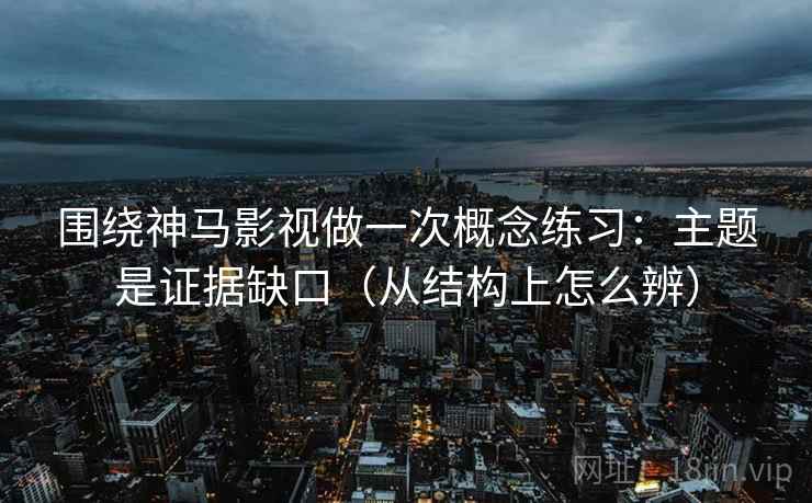 围绕神马影视做一次概念练习：主题是证据缺口（从结构上怎么辨）