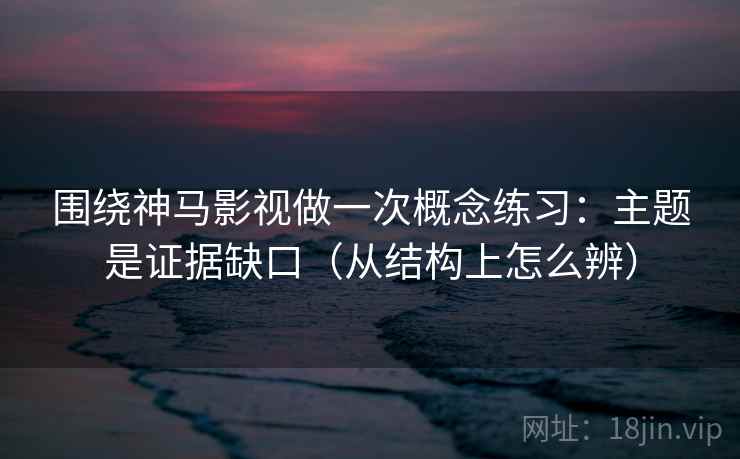 围绕神马影视做一次概念练习：主题是证据缺口（从结构上怎么辨）