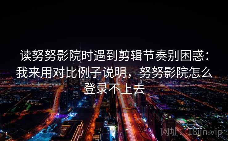 读努努影院时遇到剪辑节奏别困惑：我来用对比例子说明，努努影院怎么登录不上去