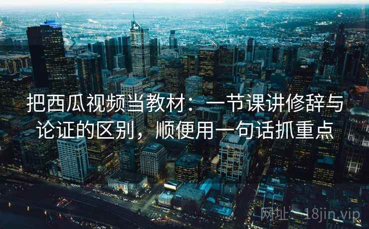 把西瓜视频当教材：一节课讲修辞与论证的区别，顺便用一句话抓重点