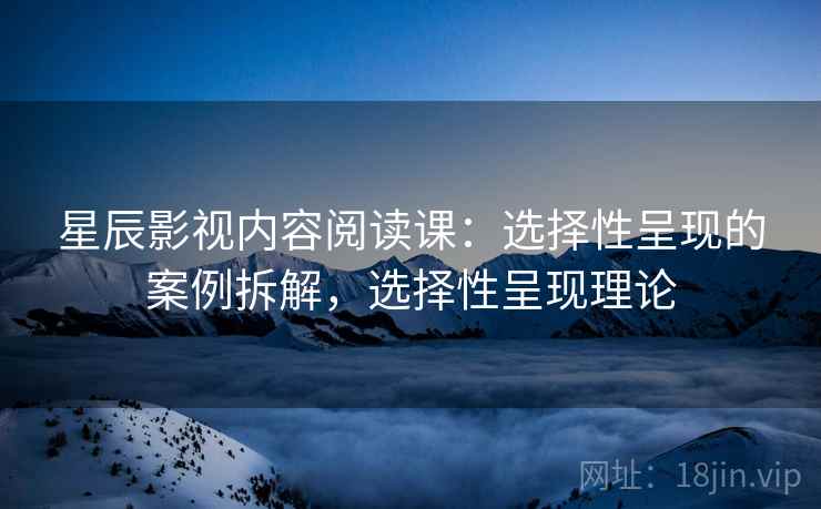 星辰影视内容阅读课：选择性呈现的案例拆解，选择性呈现理论