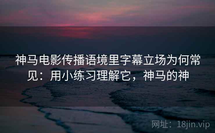 神马电影传播语境里字幕立场为何常见：用小练习理解它，神马的神